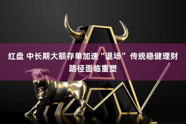 红盘 中长期大额存单加速“退场” 传统稳健理财路径面临重塑