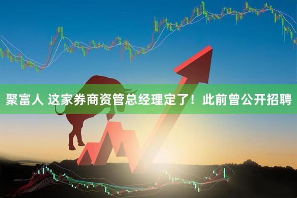 聚富人 这家券商资管总经理定了！此前曾公开招聘