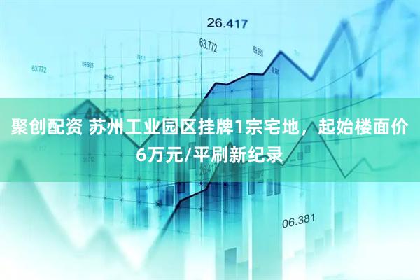 聚创配资 苏州工业园区挂牌1宗宅地，起始楼面价6万元/平刷新纪录