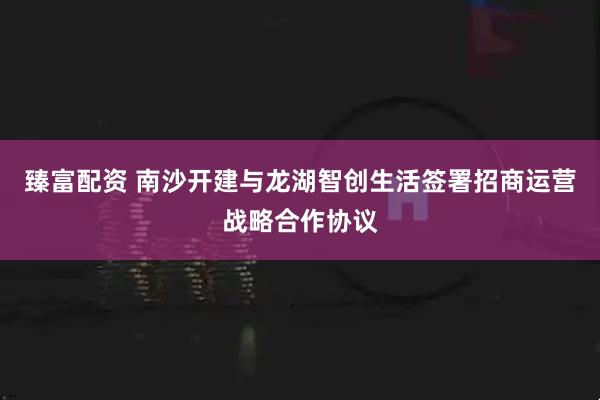 臻富配资 南沙开建与龙湖智创生活签署招商运营战略合作协议