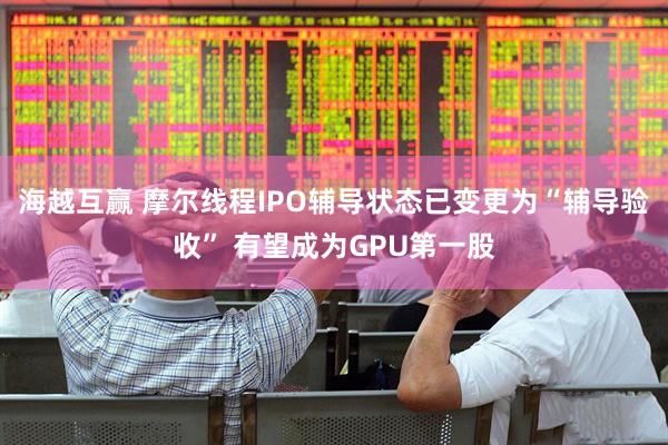 海越互赢 摩尔线程IPO辅导状态已变更为“辅导验收” 有望成为GPU第一股