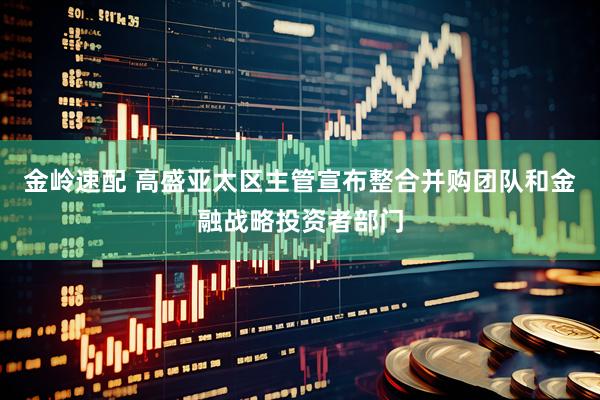 金岭速配 高盛亚太区主管宣布整合并购团队和金融战略投资者部门