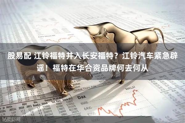 股易配 江铃福特并入长安福特？江铃汽车紧急辟谣！福特在华合资品牌何去何从