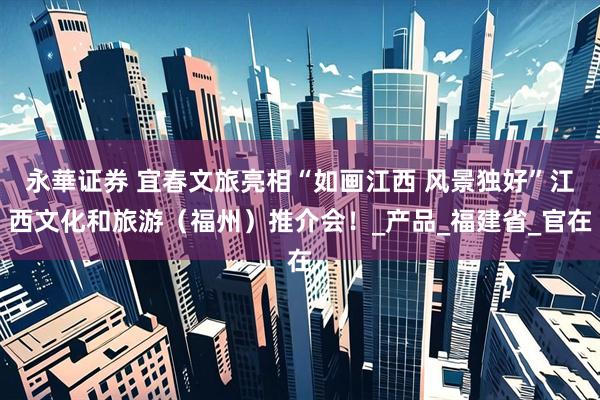 永華证券 宜春文旅亮相“如画江西 风景独好”江西文化和旅游（福州）推介会！_产品_福建省_官在