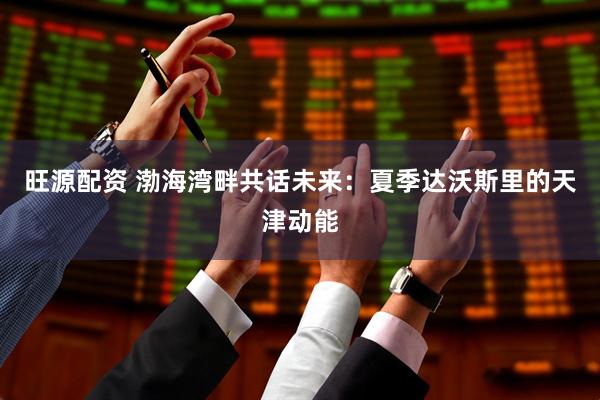 旺源配资 渤海湾畔共话未来：夏季达沃斯里的天津动能