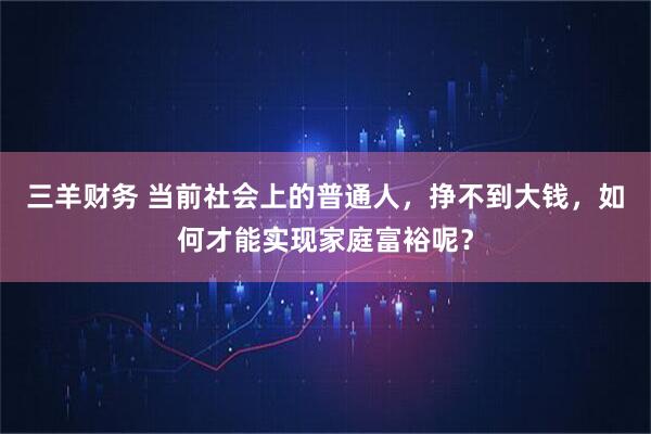 三羊财务 当前社会上的普通人，挣不到大钱，如何才能实现家庭富裕呢？