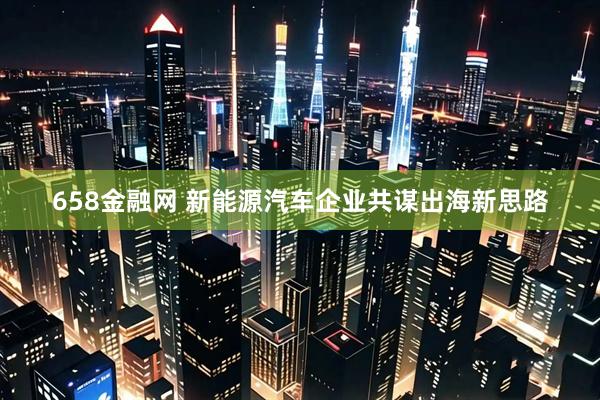 658金融网 新能源汽车企业共谋出海新思路