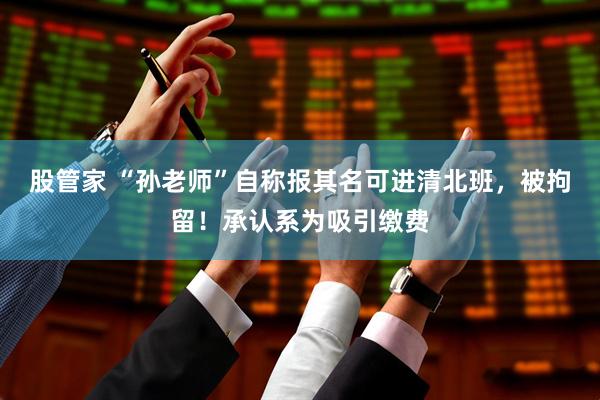 股管家 “孙老师”自称报其名可进清北班，被拘留！承认系为吸引缴费