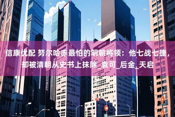 信康优配 努尔哈赤最怕的明朝将领：他七战七捷，却被清朝从史书上抹除_袁可_后金_天启