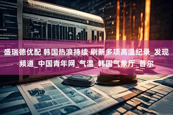 盛瑞德优配 韩国热浪持续 刷新多项高温纪录_发现频道_中国青年网_气温_韩国气象厅_首尔
