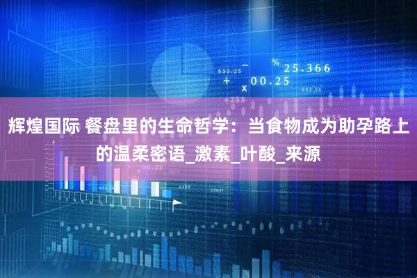 辉煌国际 餐盘里的生命哲学：当食物成为助孕路上的温柔密语_激素_叶酸_来源