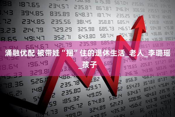 涌融优配 被带娃“捆”住的退休生活_老人_李璐瑶_孩子