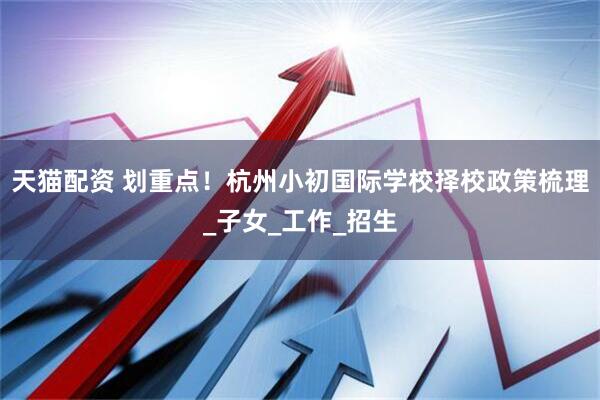 天猫配资 划重点！杭州小初国际学校择校政策梳理_子女_工作_招生