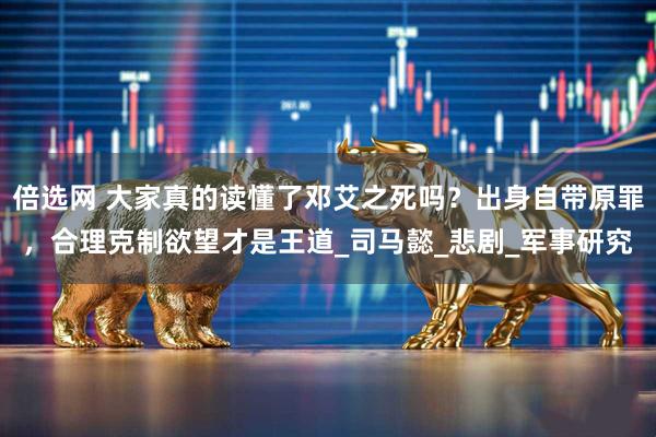 倍选网 大家真的读懂了邓艾之死吗？出身自带原罪，合理克制欲望才是王道_司马懿_悲剧_军事研究