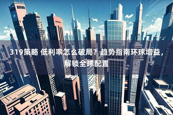 319策略 低利率怎么破局？趋势指南环球增益，解锁全球配置