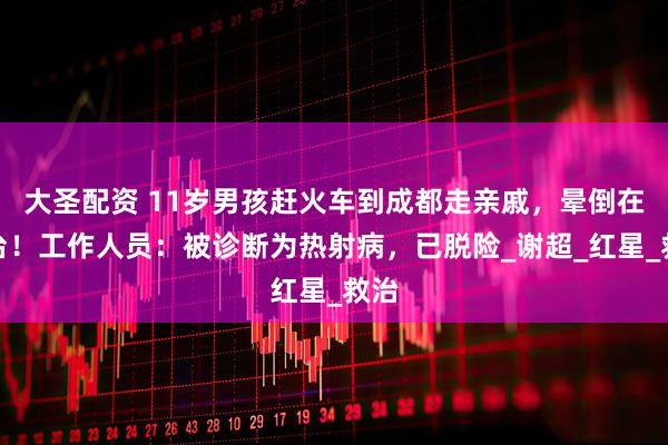 大圣配资 11岁男孩赶火车到成都走亲戚，晕倒在站台！工作人员：被诊断为热射病，已脱险_谢超_红星_救治