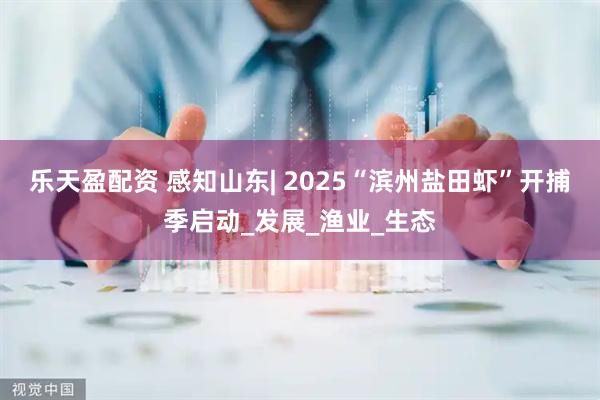 乐天盈配资 感知山东| 2025“滨州盐田虾”开捕季启动_发展_渔业_生态